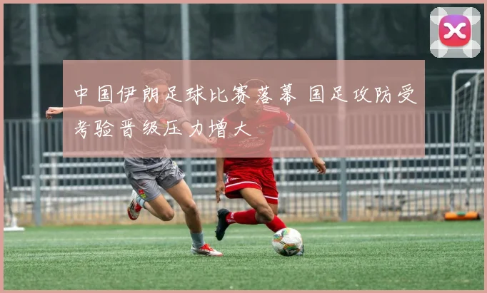 中国伊朗足球比赛落幕 国足攻防受考验晋级压力增大