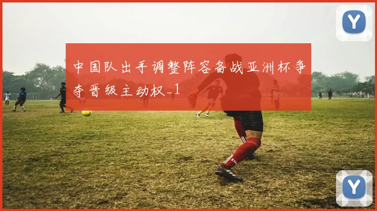 中国队出手调整阵容备战亚洲杯争夺晋级主动权_1