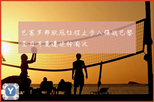 巴塞罗那欧冠征程止步八强战巴黎圣日耳曼遭逆转淘汰