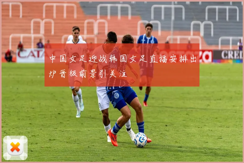 中国女足迎战韩国女足直播安排出炉晋级前景引关注