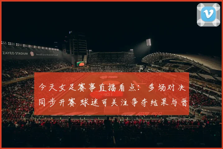 今天女足赛事直播看点：多场对决同步开赛 球迷可关注争夺结果与晋级形势