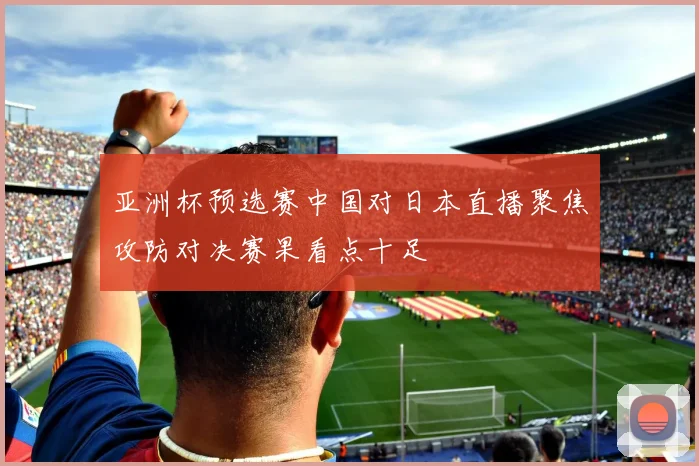 亚洲杯预选赛中国对日本直播聚焦攻防对决赛果看点十足