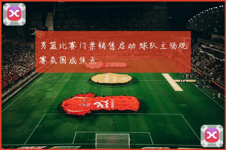 男篮比赛门票销售启动 球队主场观赛氛围成焦点