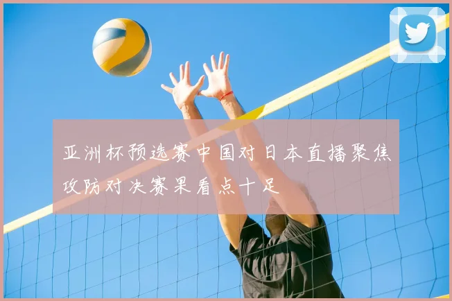 亚洲杯预选赛中国对日本直播聚焦攻防对决赛果看点十足