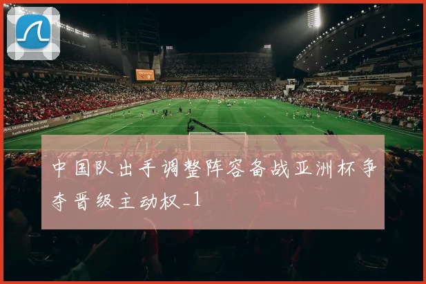 中国队出手调整阵容备战亚洲杯争夺晋级主动权_1