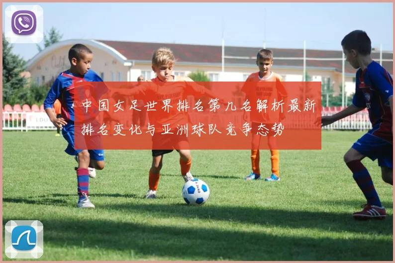 中国女足世界排名第几名解析最新排名变化与亚洲球队竞争态势