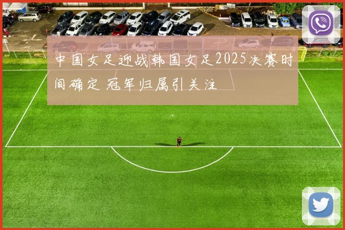 中国女足迎战韩国女足2025决赛时间确定 冠军归属引关注