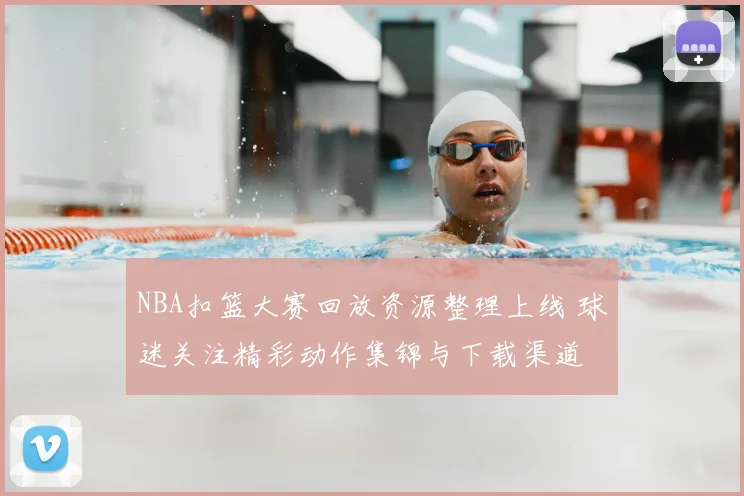 NBA扣篮大赛回放资源整理上线 球迷关注精彩动作集锦与下载渠道