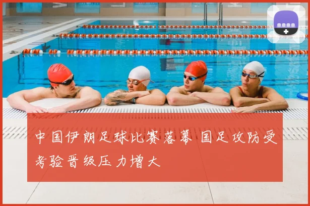 中国伊朗足球比赛落幕 国足攻防受考验晋级压力增大