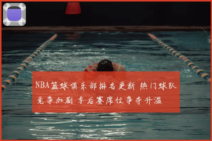 NBA篮球俱乐部排名更新 热门球队竞争加剧 季后赛席位争夺升温