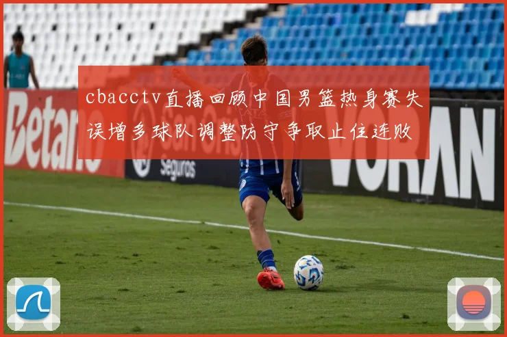 cbacctv直播回顾中国男篮热身赛失误增多球队调整防守争取止住连败