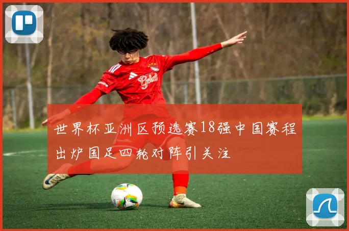 世界杯亚洲区预选赛18强中国赛程出炉国足四轮对阵引关注