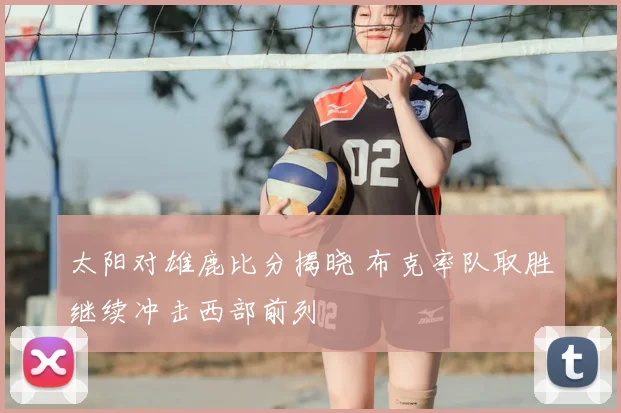 太阳对雄鹿比分揭晓 布克率队取胜继续冲击西部前列