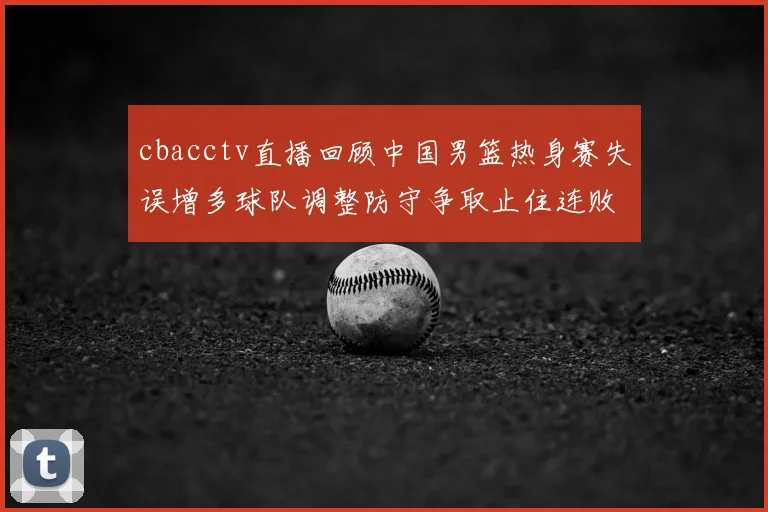 cbacctv直播回顾中国男篮热身赛失误增多球队调整防守争取止住连败