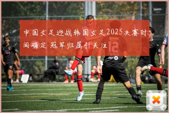 中国女足迎战韩国女足2025决赛时间确定 冠军归属引关注