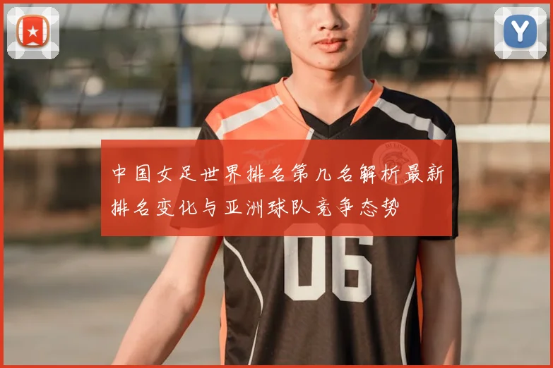 中国女足世界排名第几名解析最新排名变化与亚洲球队竞争态势