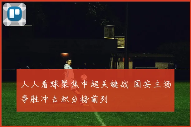 人人看球聚焦中超关键战 国安主场争胜冲击积分榜前列