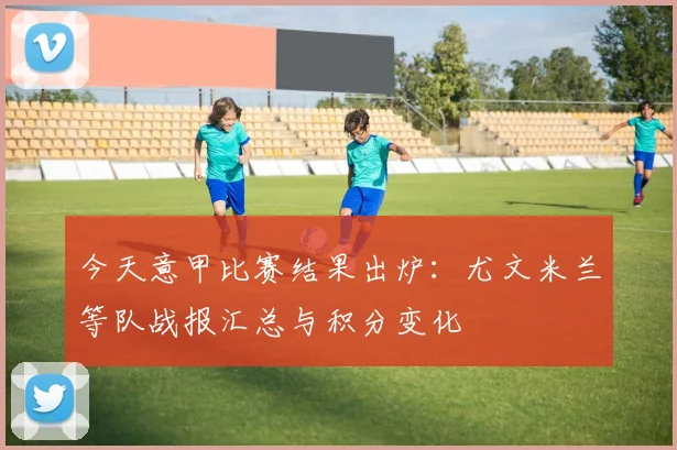 今天意甲比赛结果出炉：尤文米兰等队战报汇总与积分变化