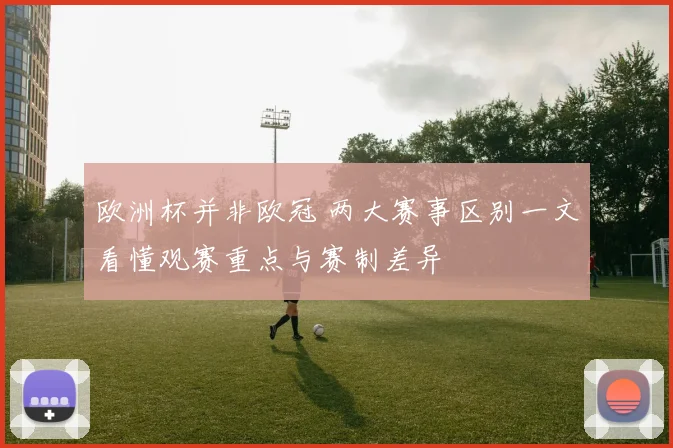 欧洲杯并非欧冠 两大赛事区别一文看懂观赛重点与赛制差异