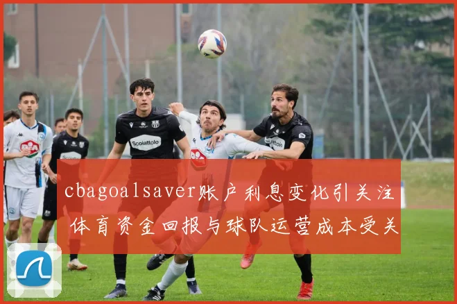 cbagoalsaver账户利息变化引关注 体育资金回报与球队运营成本受关注