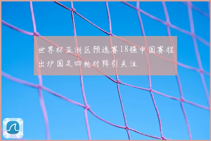 世界杯亚洲区预选赛18强中国赛程出炉国足四轮对阵引关注