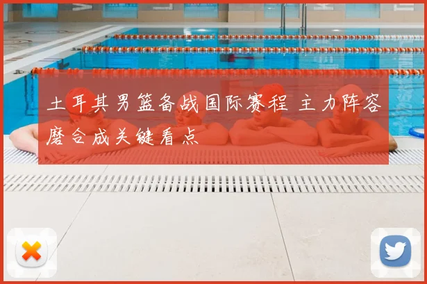 土耳其男篮备战国际赛程 主力阵容磨合成关键看点