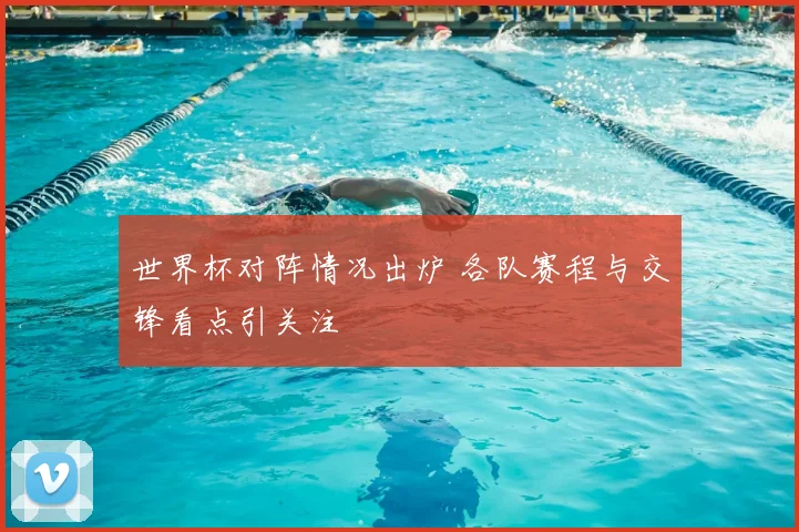 世界杯对阵情况出炉 各队赛程与交锋看点引关注